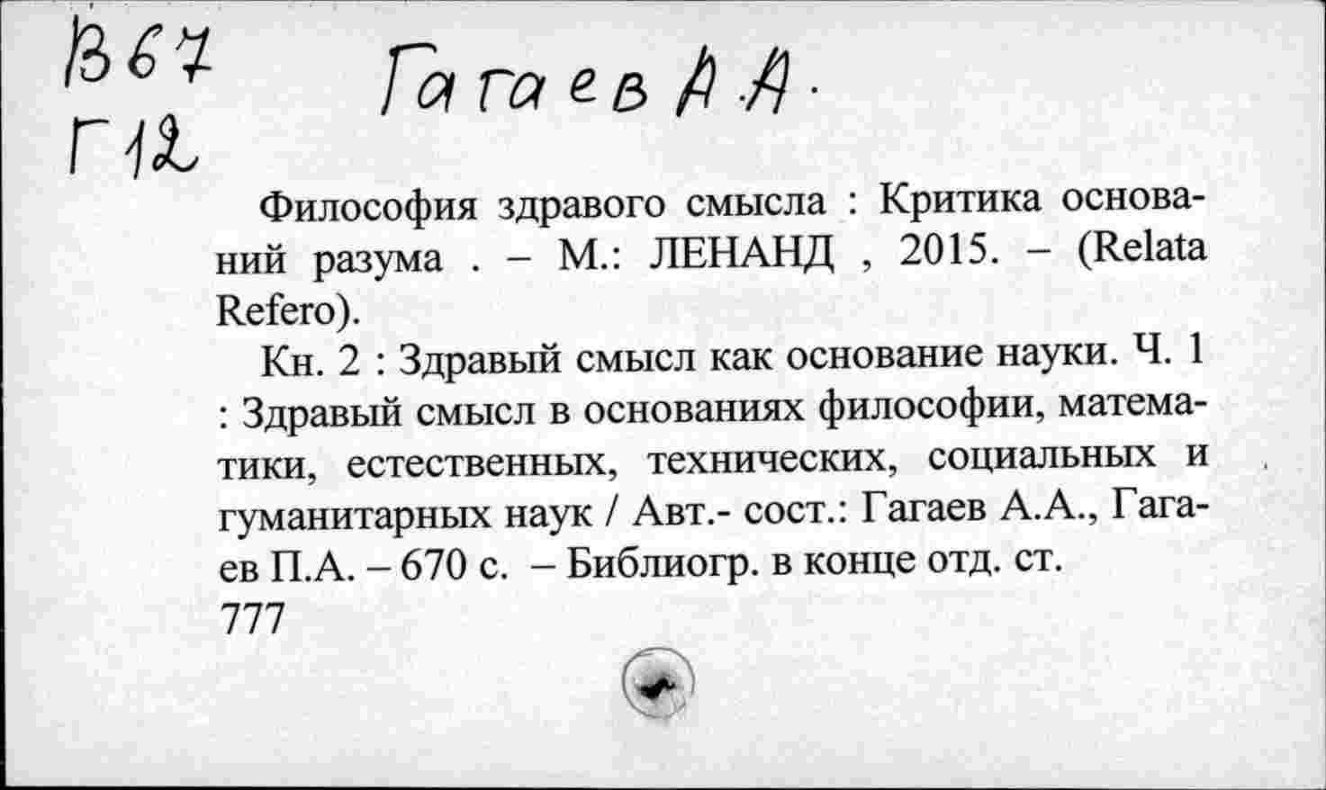 ﻿Философия здравого смысла : Критика оснований разума . - М.: ЛЕНАНД , 2015. - (Relata Refera).
Кн. 2 : Здравый смысл как основание науки. Ч. 1 : Здравый смысл в основаниях философии, математики, естественных, технических, социальных и гуманитарных наук / Авт,- сост.: Гагаев А.А., Гага-ев П.А. - 670 с. - Библиогр. в конце отд. ст. 777